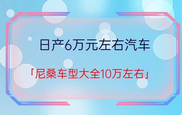 日产6万元左右汽车 「尼桑车型大全10万左右」